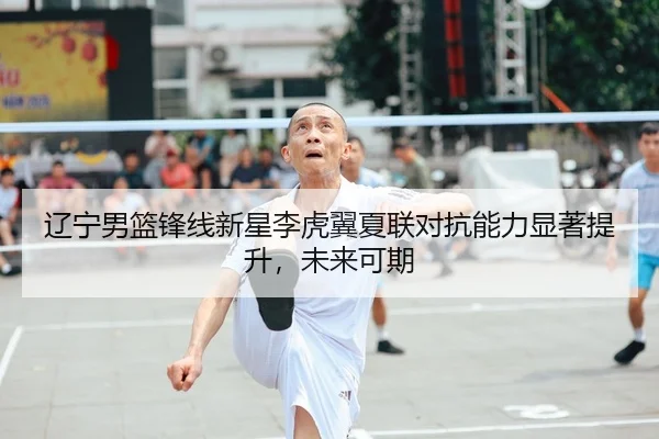 辽宁男篮锋线新星李虎翼夏联对抗能力显著提升，未来可期
