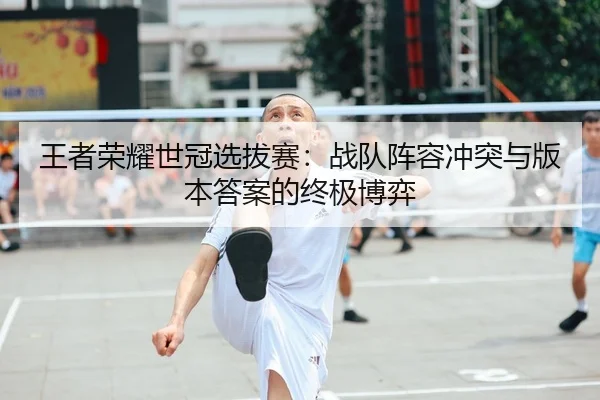 王者荣耀世冠选拔赛：战队阵容冲突与版本答案的终极博弈