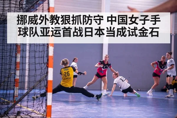 挪威外教狠抓防守 中国女子手球队亚运首战日本当成试金石